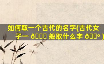 如何取一个古代的名字(古代女子一 💐 般取什么字 🐺 )